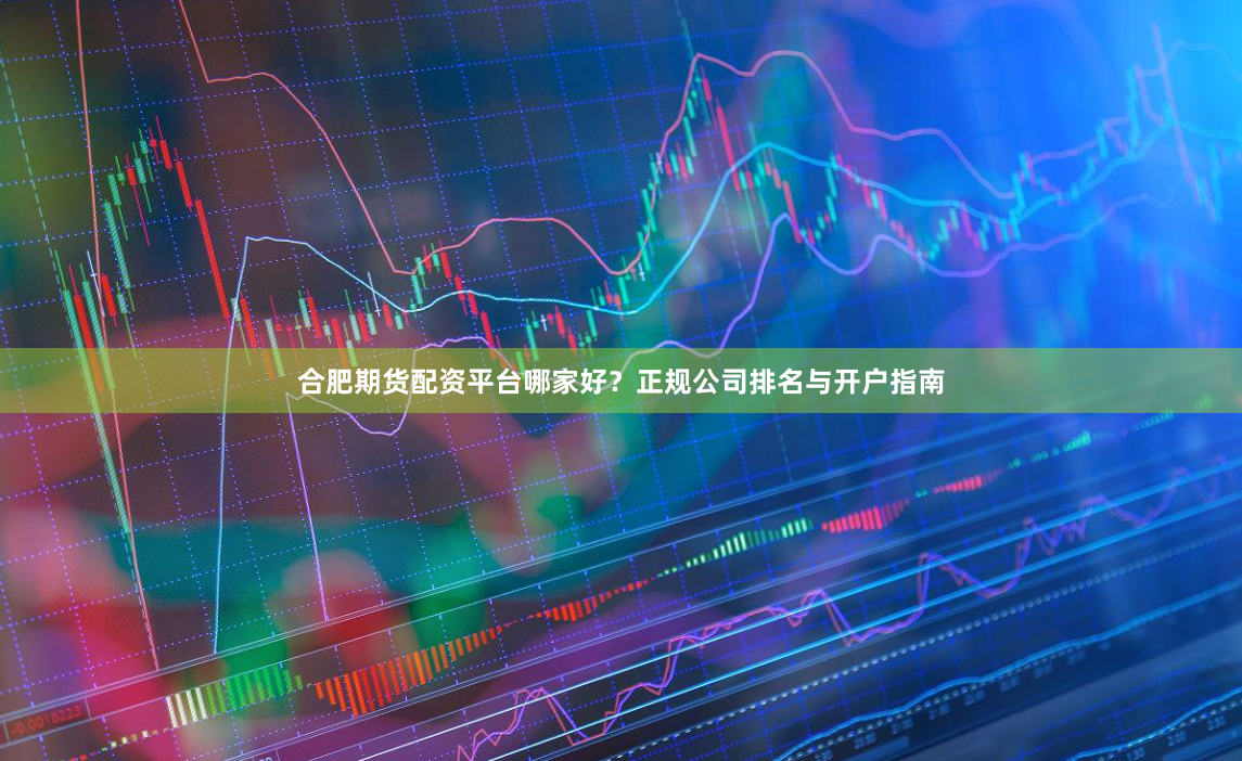合肥期货配资平台哪家好？正规公司排名与开户指南