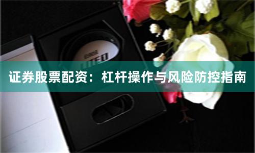 证券股票配资：杠杆操作与风险防控指南